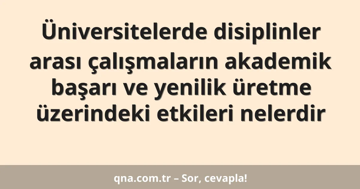 Üniversitelerde disiplinler arası çalışmaların akademik başarı ve yenilik üretme üzerindeki etkileri nelerdir