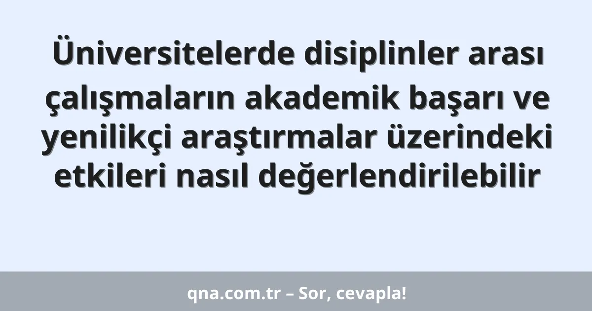 Üniversitelerde disiplinler arası çalışmaların akademik başarı ve yenilikçi araştırmalar üzerindeki etkileri nasıl değerlendirilebilir