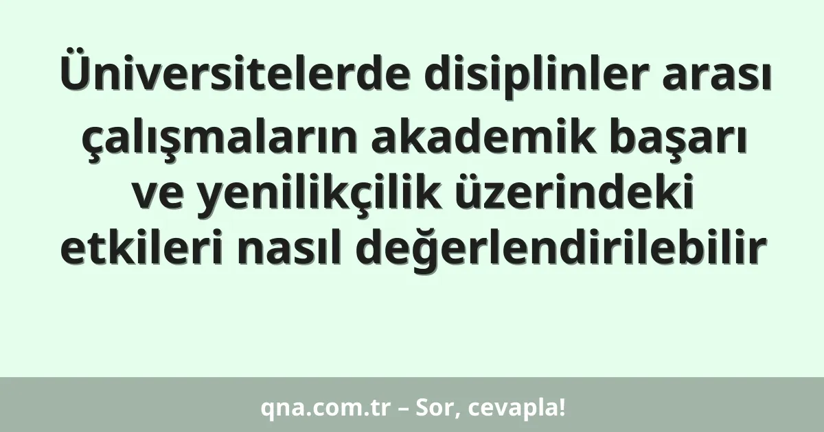 Üniversitelerde disiplinler arası çalışmaların akademik başarı ve yenilikçilik üzerindeki etkileri nasıl değerlendirilebilir