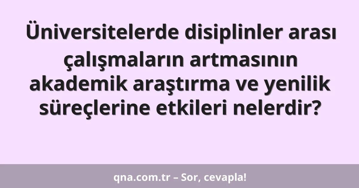 Üniversitelerde disiplinler arası çalışmaların artmasının akademik araştırma ve yenilik süreçlerine etkileri nelerdir?