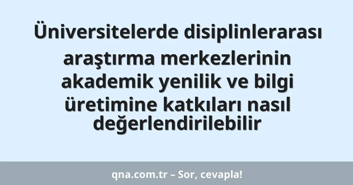 Üniversitelerde disiplinlerarası araştırma merkezlerinin akademik yenilik ve bilgi üretimine katkıları nasıl değerlendirilebilir