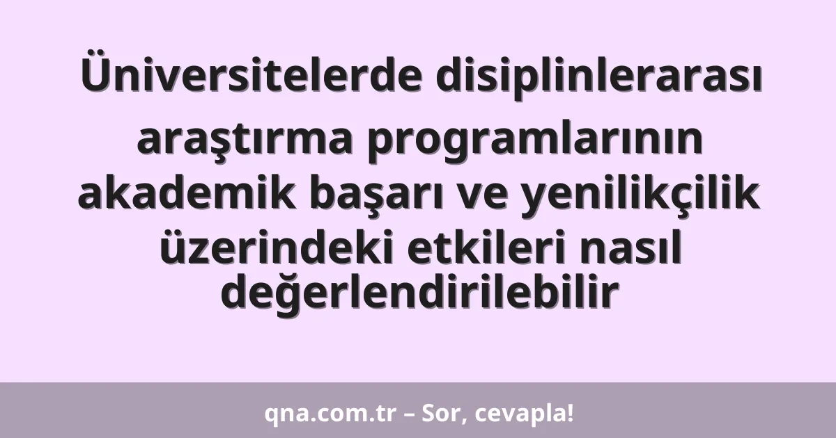 Üniversitelerde disiplinlerarası araştırma programlarının akademik başarı ve yenilikçilik üzerindeki etkileri nasıl değerlendirilebilir
