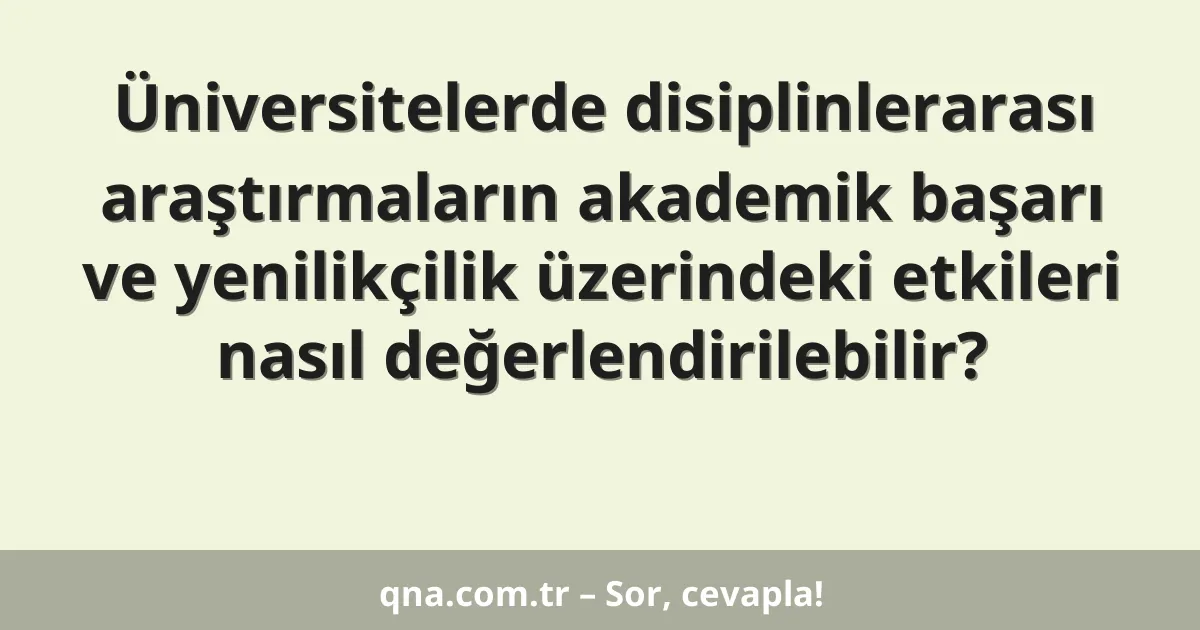 Üniversitelerde disiplinlerarası araştırmaların akademik başarı ve yenilikçilik üzerindeki etkileri nasıl değerlendirilebilir?