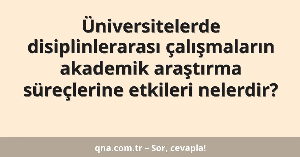 Üniversitelerde disiplinlerarası çalışmaların akademik araştırma süreçlerine etkileri nelerdir?