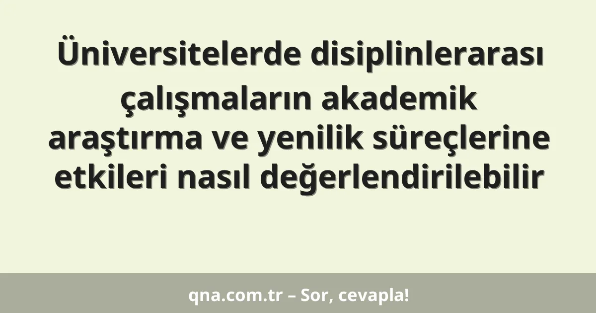 Üniversitelerde disiplinlerarası çalışmaların akademik araştırma ve yenilik süreçlerine etkileri nasıl değerlendirilebilir