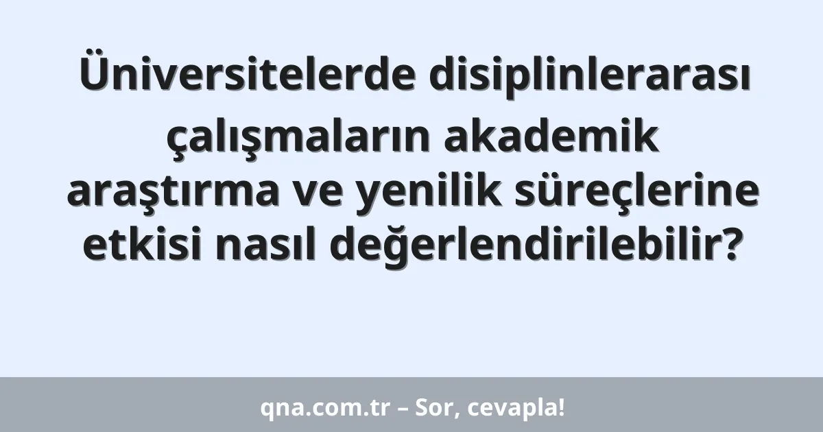 Üniversitelerde disiplinlerarası çalışmaların akademik araştırma ve yenilik süreçlerine etkisi nasıl değerlendirilebilir?