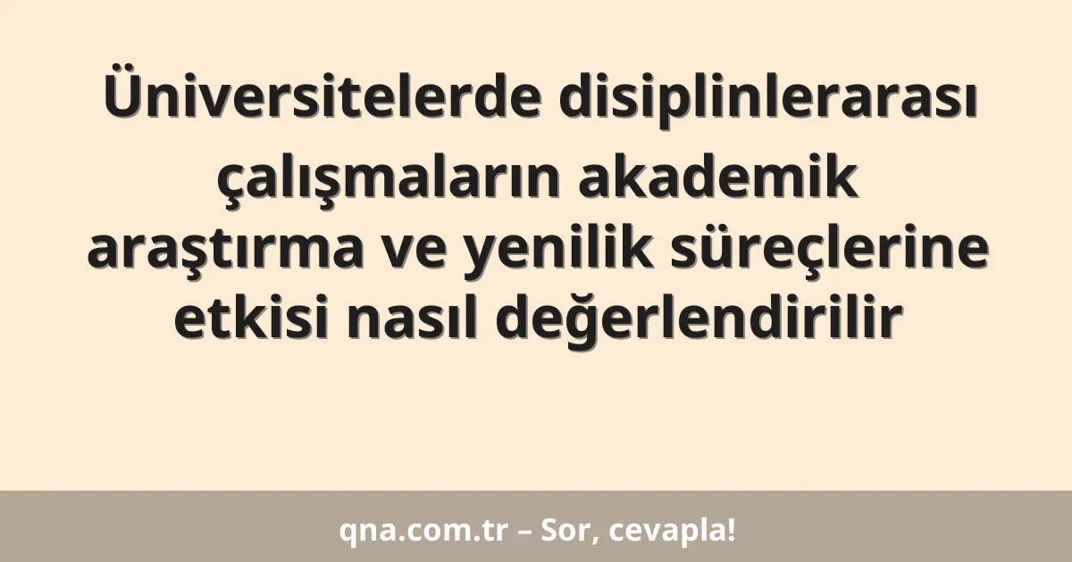 Üniversitelerde disiplinlerarası çalışmaların akademik araştırma ve yenilik süreçlerine etkisi nasıl değerlendirilir