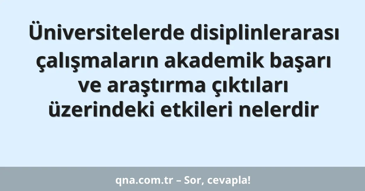 Üniversitelerde disiplinlerarası çalışmaların akademik başarı ve araştırma çıktıları üzerindeki etkileri nelerdir