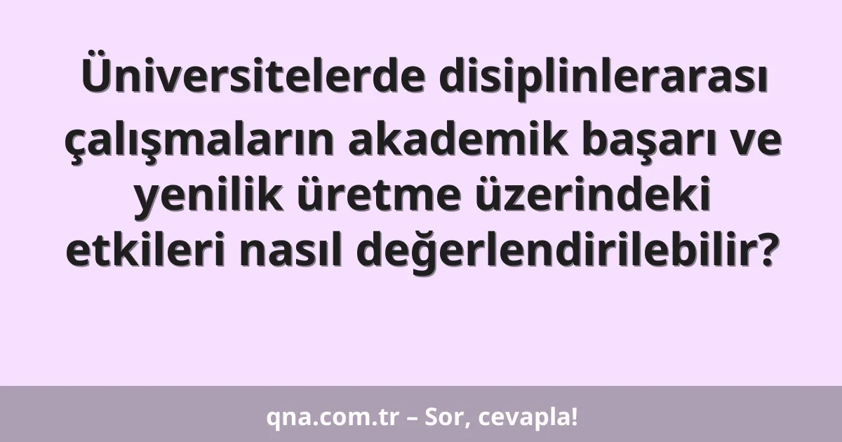 Üniversitelerde disiplinlerarası çalışmaların akademik başarı ve yenilik üretme üzerindeki etkileri nasıl değerlendirilebilir?
