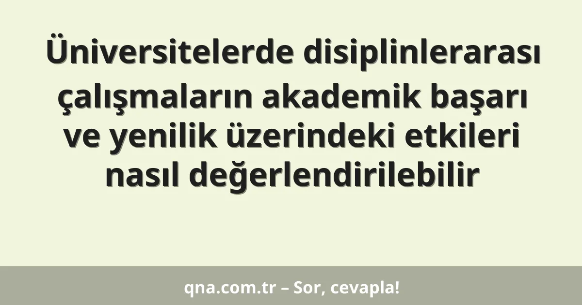 Üniversitelerde disiplinlerarası çalışmaların akademik başarı ve yenilik üzerindeki etkileri nasıl değerlendirilebilir