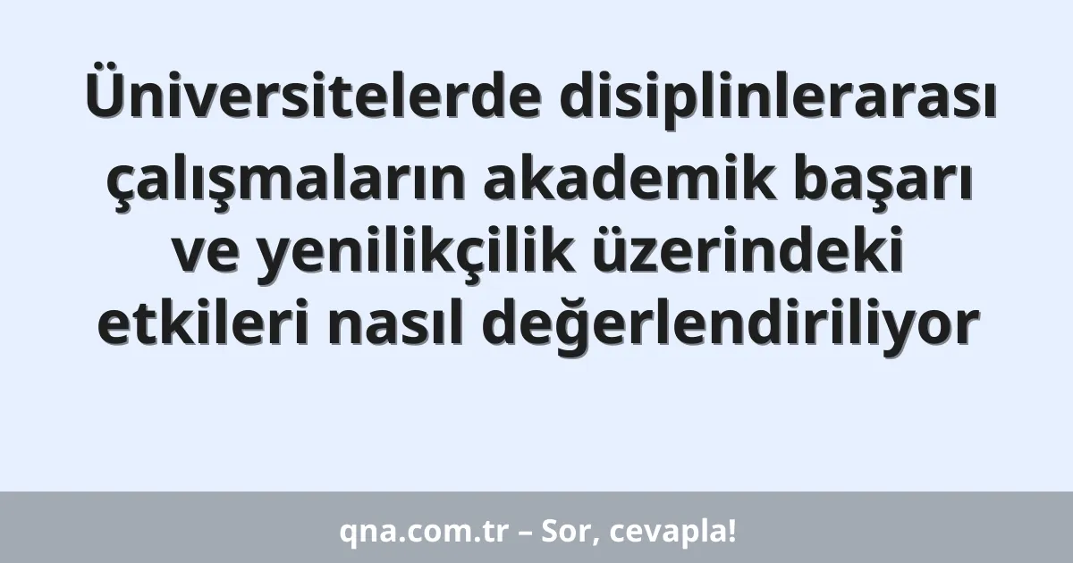Üniversitelerde disiplinlerarası çalışmaların akademik başarı ve yenilikçilik üzerindeki etkileri nasıl değerlendiriliyor