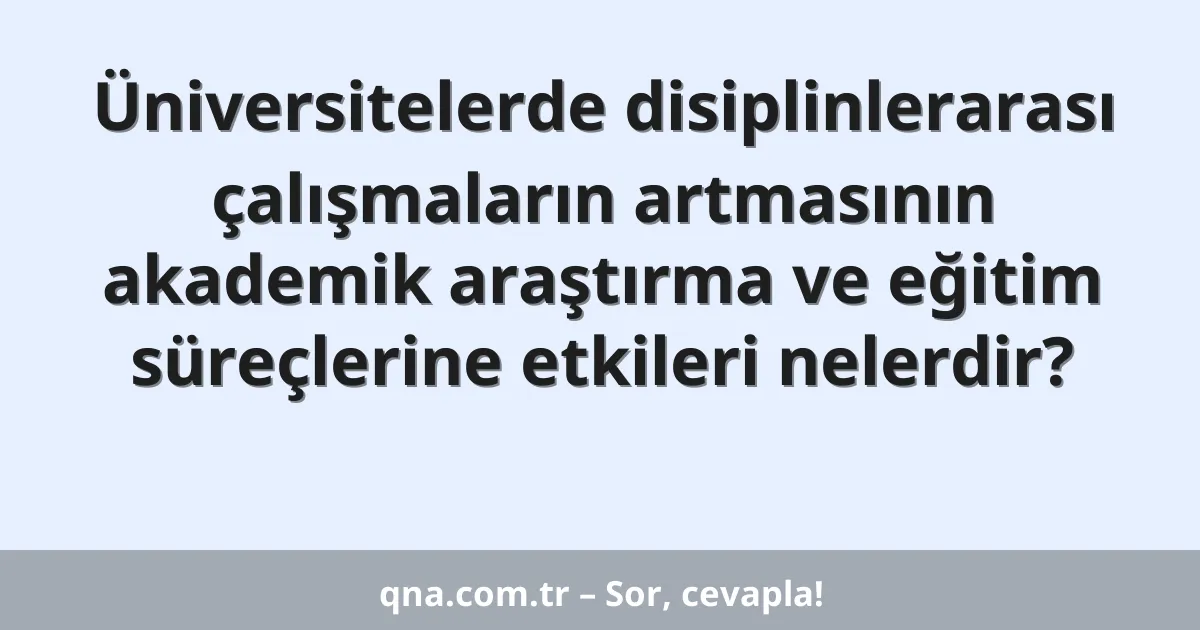 Üniversitelerde disiplinlerarası çalışmaların artmasının akademik araştırma ve eğitim süreçlerine etkileri nelerdir?