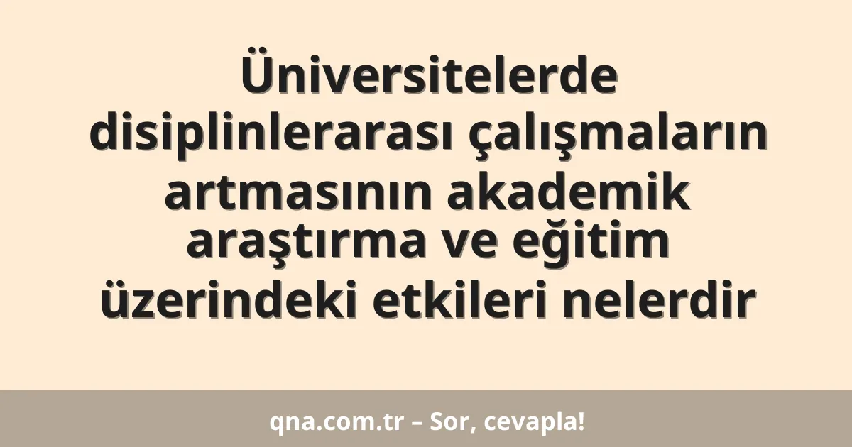 Üniversitelerde disiplinlerarası çalışmaların artmasının akademik araştırma ve eğitim üzerindeki etkileri nelerdir