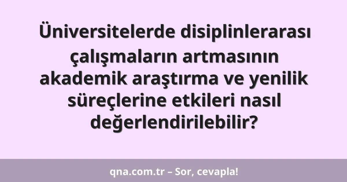 Üniversitelerde disiplinlerarası çalışmaların artmasının akademik araştırma ve yenilik süreçlerine etkileri nasıl değerlendirilebilir?