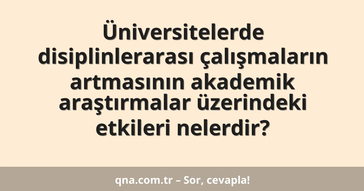 Üniversitelerde disiplinlerarası çalışmaların artmasının akademik araştırmalar üzerindeki etkileri nelerdir?