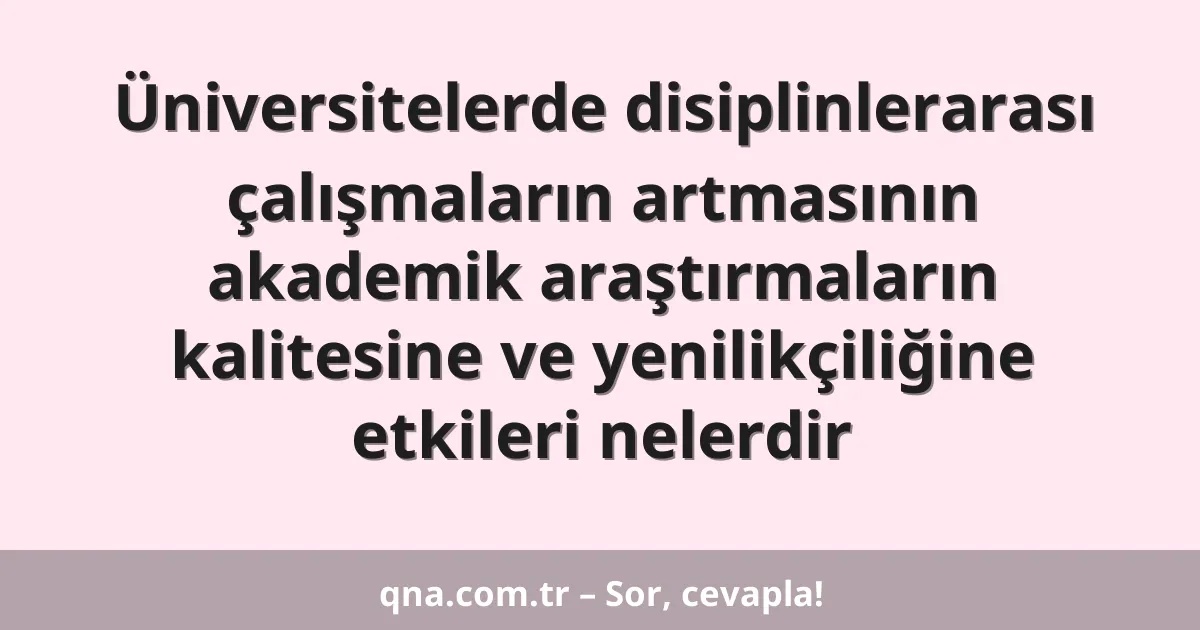 Üniversitelerde disiplinlerarası çalışmaların artmasının akademik araştırmaların kalitesine ve yenilikçiliğine etkileri nelerdir