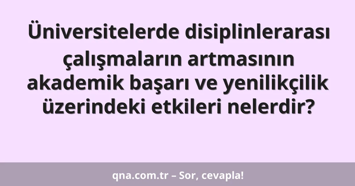 Üniversitelerde disiplinlerarası çalışmaların artmasının akademik başarı ve yenilikçilik üzerindeki etkileri nelerdir?