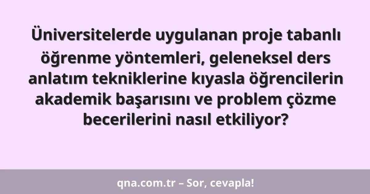 Üniversitelerde uygulanan proje tabanlı öğrenme yöntemleri, geleneksel ders anlatım tekniklerine kıyasla öğrencilerin akademik başarısını ve problem çözme becerilerini nasıl etkiliyor?
