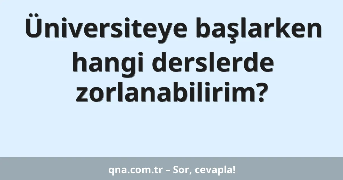 Üniversiteye başlarken hangi derslerde zorlanabilirim?