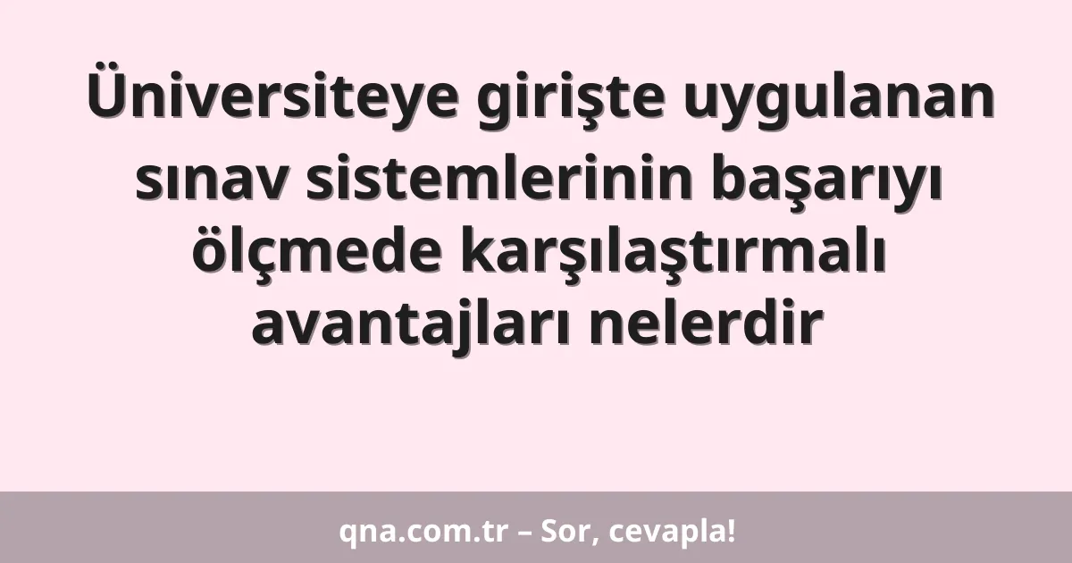 Üniversiteye girişte uygulanan sınav sistemlerinin başarıyı ölçmede karşılaştırmalı avantajları nelerdir