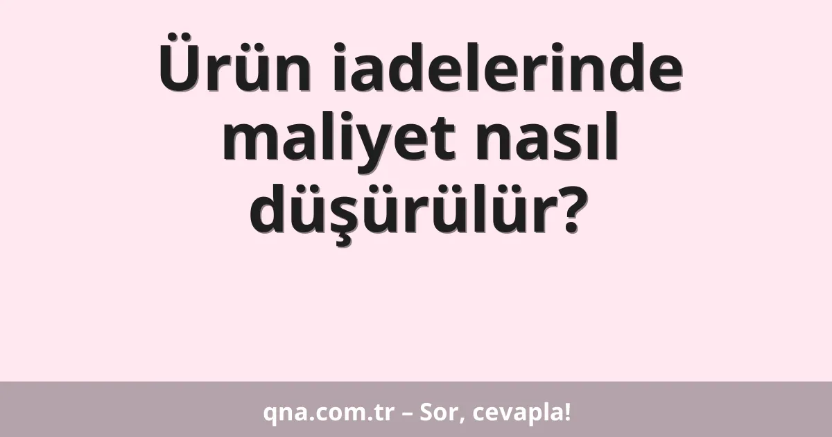 Ürün iadelerinde maliyet nasıl düşürülür?