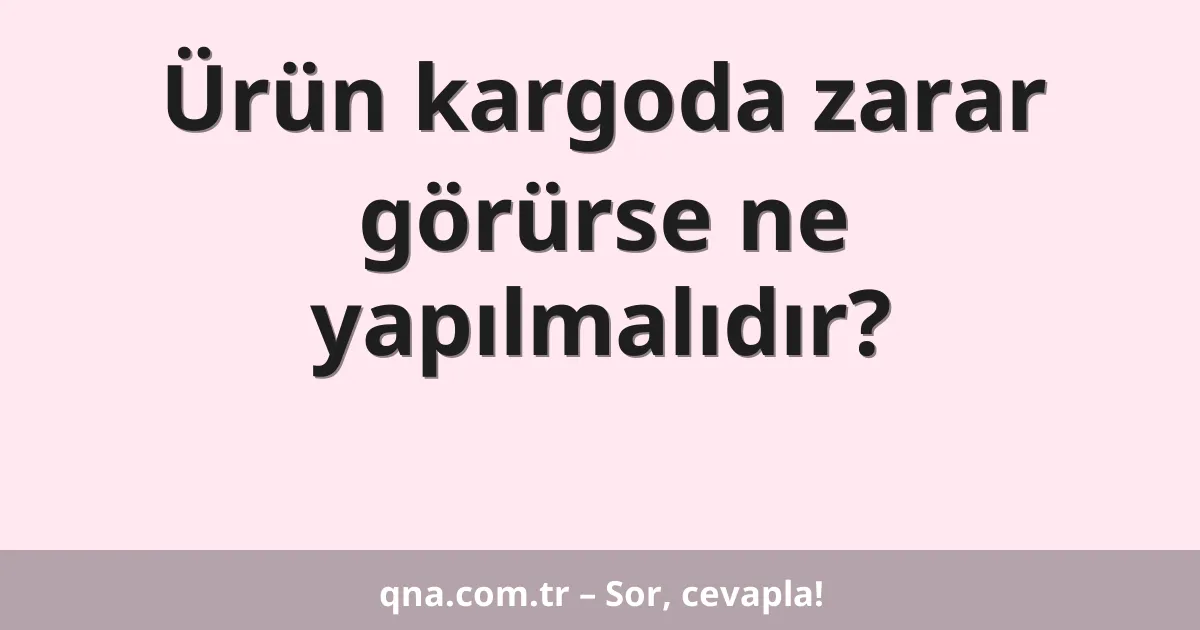 Ürün kargoda zarar görürse ne yapılmalıdır?