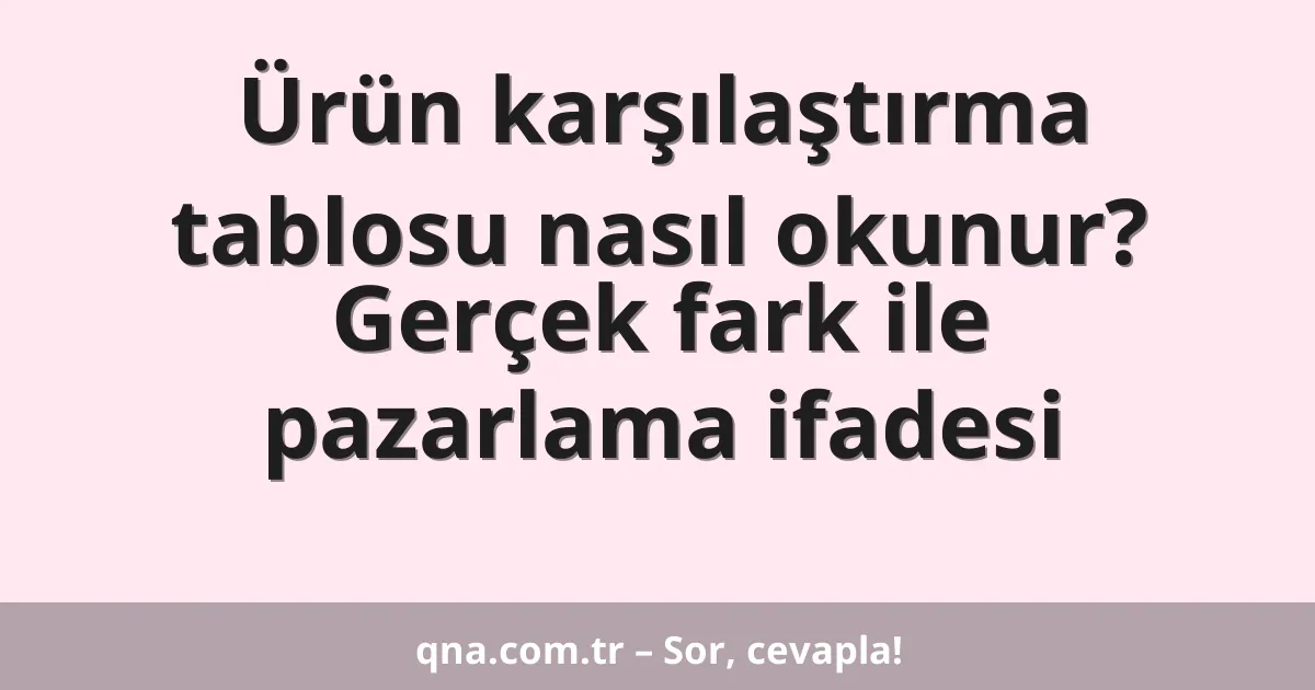 Ürün karşılaştırma tablosu nasıl okunur? Gerçek fark ile pazarlama ifadesi