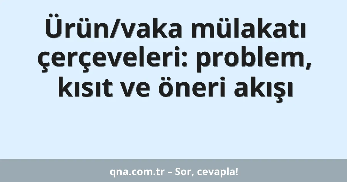 Ürün/vaka mülakatı çerçeveleri: problem, kısıt ve öneri akışı