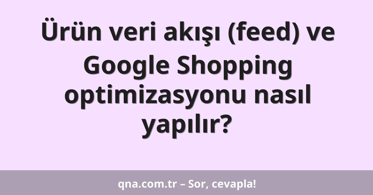 Ürün veri akışı (feed) ve Google Shopping optimizasyonu nasıl yapılır?