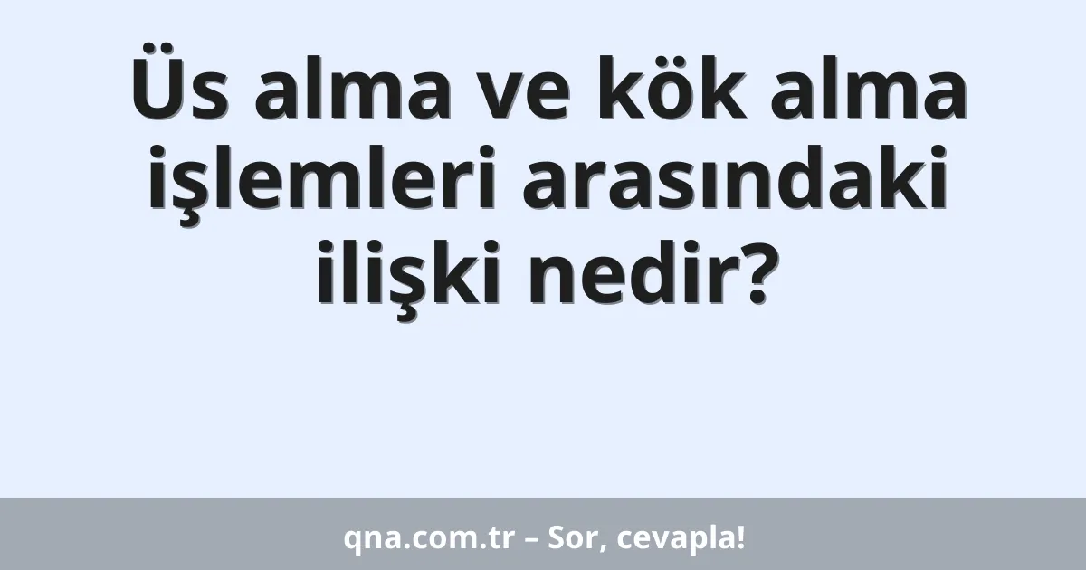 Üs alma ve kök alma işlemleri arasındaki ilişki nedir?