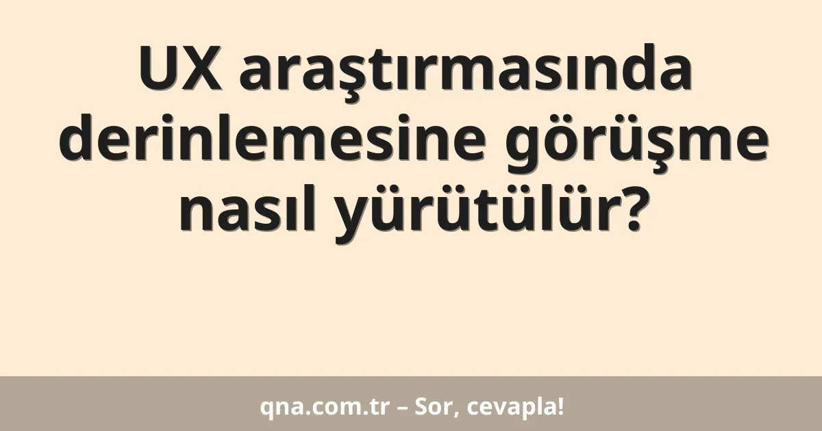 UX araştırmasında derinlemesine görüşme nasıl yürütülür?