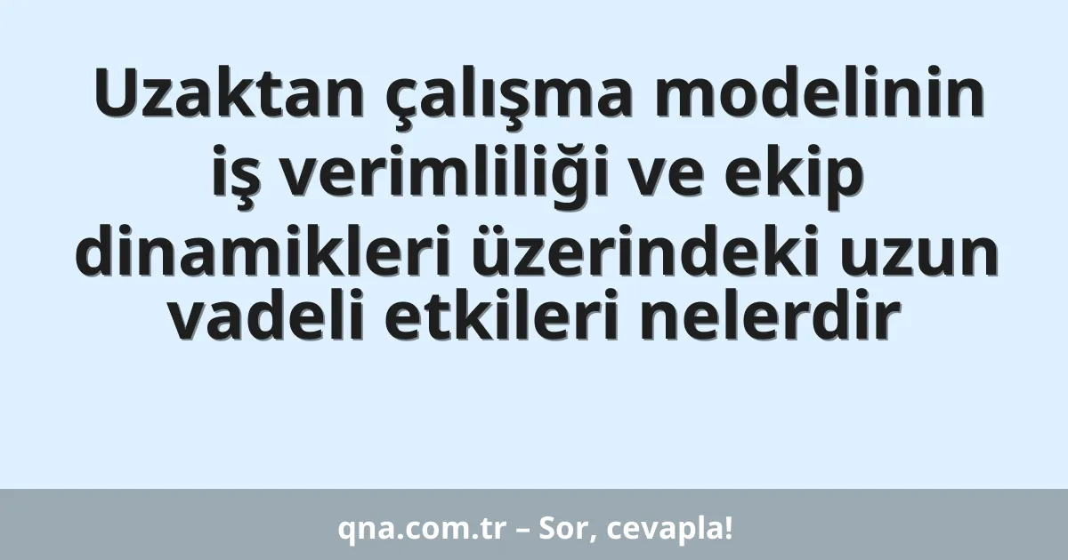 Uzaktan çalışma modelinin iş verimliliği ve ekip dinamikleri üzerindeki uzun vadeli etkileri nelerdir