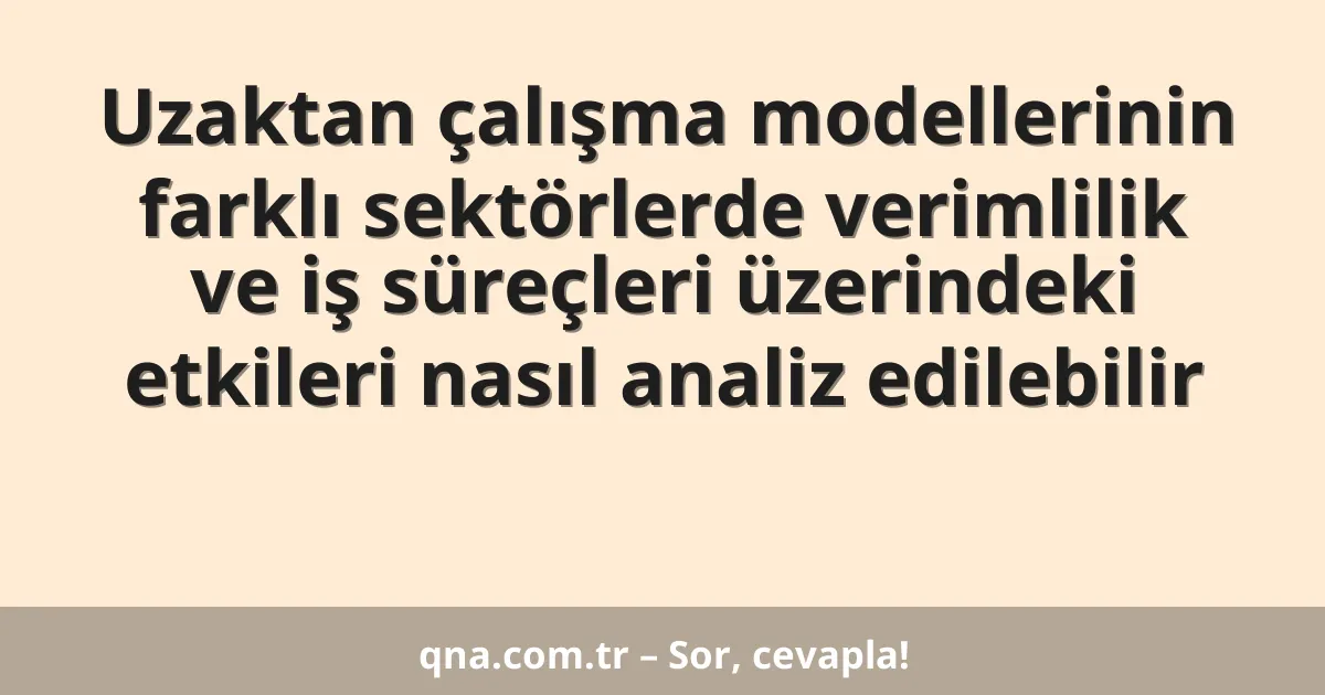 Uzaktan çalışma modellerinin farklı sektörlerde verimlilik ve iş süreçleri üzerindeki etkileri nasıl analiz edilebilir
