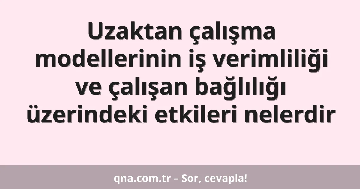 Uzaktan çalışma modellerinin iş verimliliği ve çalışan bağlılığı üzerindeki etkileri nelerdir