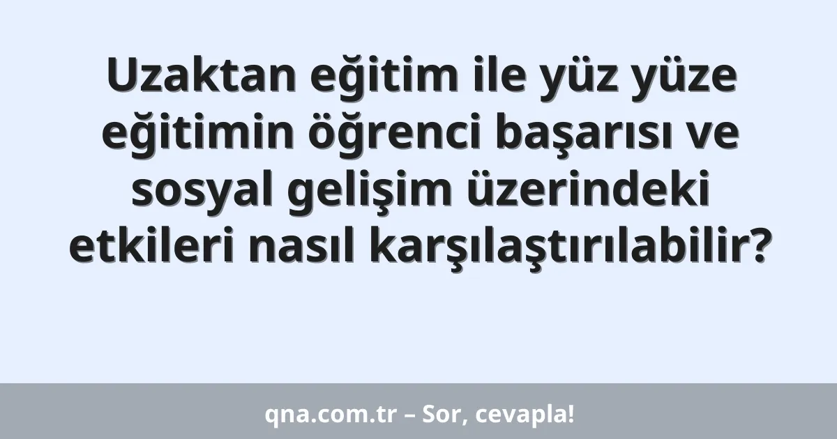 Uzaktan eğitim ile yüz yüze eğitimin öğrenci başarısı ve sosyal gelişim üzerindeki etkileri nasıl karşılaştırılabilir?