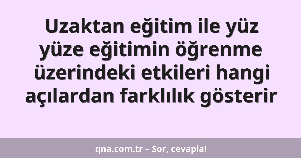 Uzaktan eğitim ile yüz yüze eğitimin öğrenme üzerindeki etkileri hangi açılardan farklılık gösterir