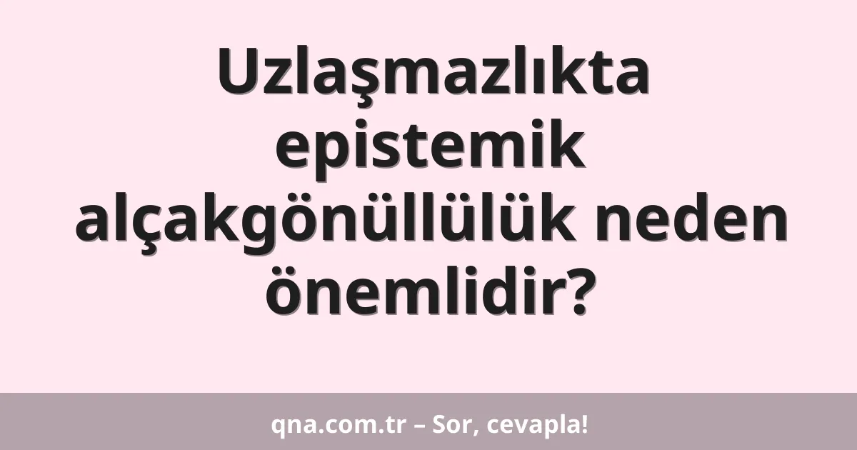 Uzlaşmazlıkta epistemik alçakgönüllülük neden önemlidir?