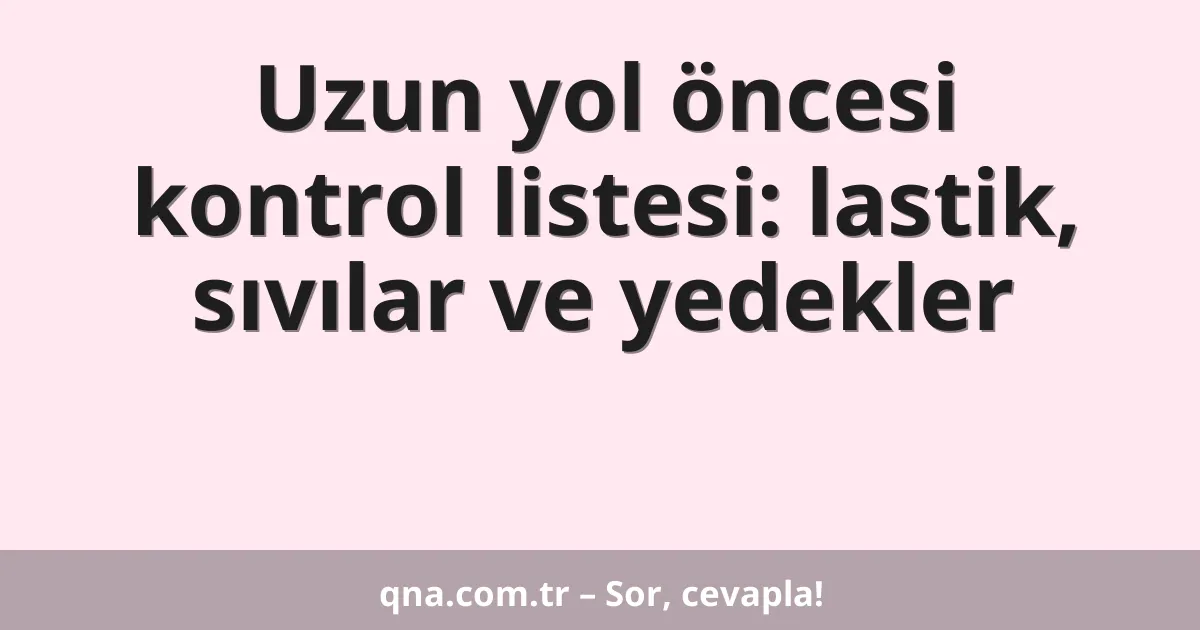 Uzun yol öncesi kontrol listesi: lastik, sıvılar ve yedekler