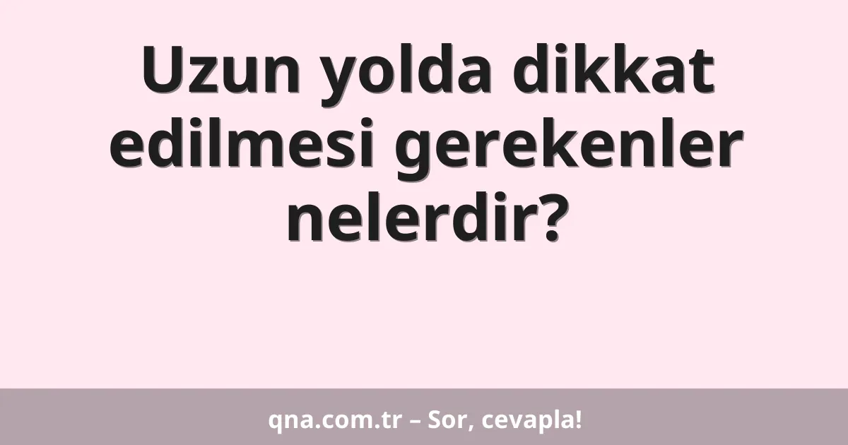 Uzun yolda dikkat edilmesi gerekenler nelerdir?