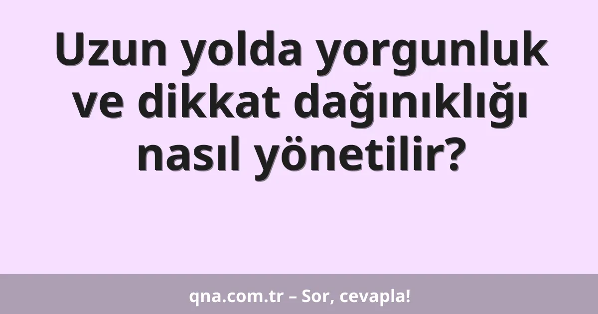 Uzun yolda yorgunluk ve dikkat dağınıklığı nasıl yönetilir?