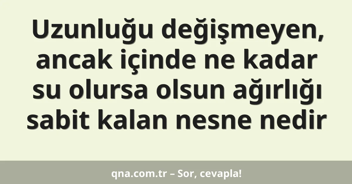 Uzunluğu değişmeyen, ancak içinde ne kadar su olursa olsun ağırlığı sabit kalan nesne nedir
