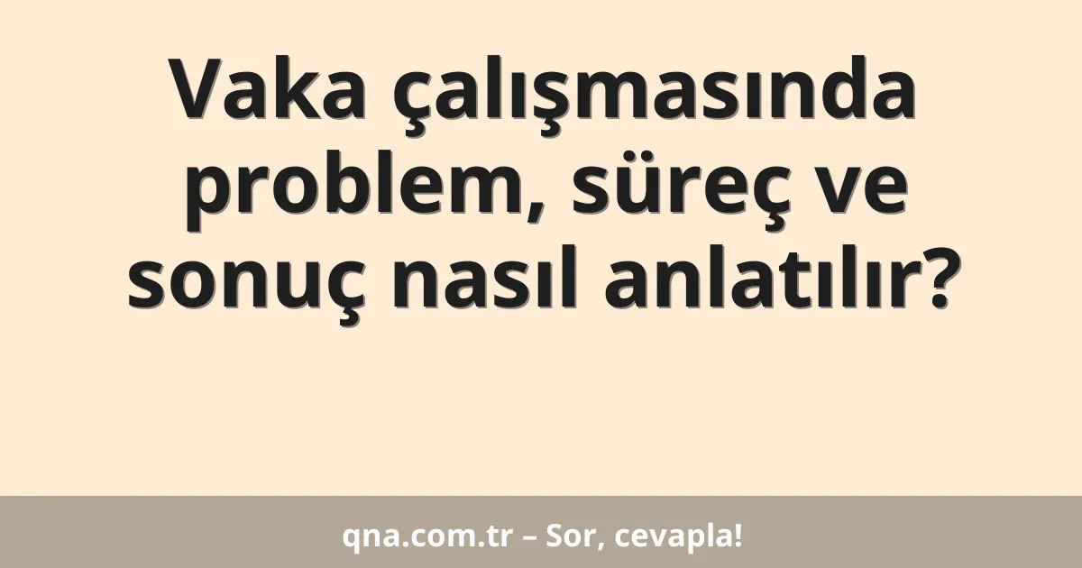 Vaka çalışmasında problem, süreç ve sonuç nasıl anlatılır?