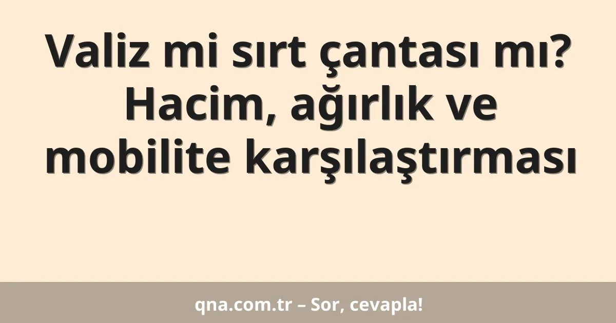 Valiz mi sırt çantası mı? Hacim, ağırlık ve mobilite karşılaştırması