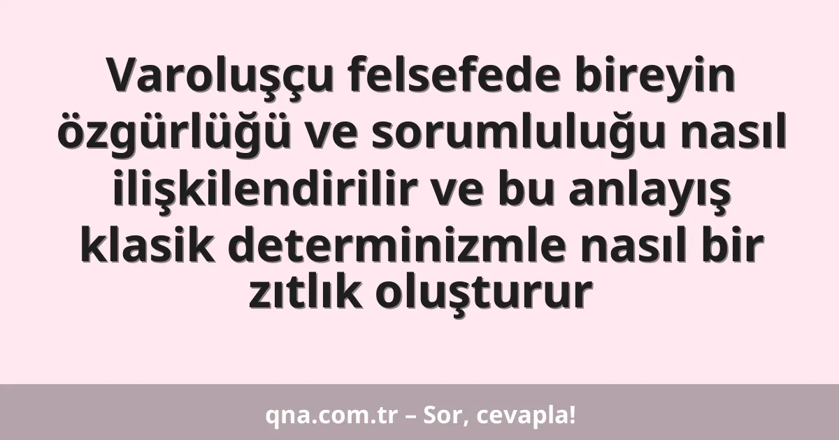 Varoluşçu felsefede bireyin özgürlüğü ve sorumluluğu nasıl ilişkilendirilir ve bu anlayış klasik determinizmle nasıl bir zıtlık oluşturur