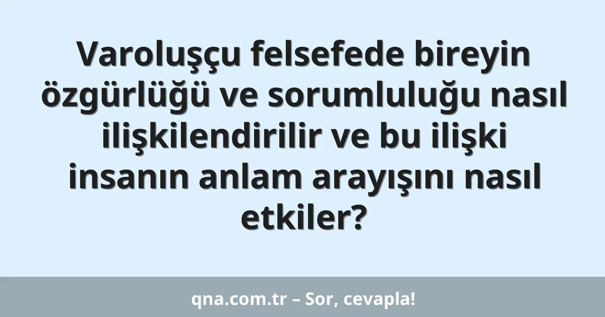 Varoluşçu felsefede bireyin özgürlüğü ve sorumluluğu nasıl ilişkilendirilir ve bu ilişki insanın anlam arayışını nasıl etkiler?