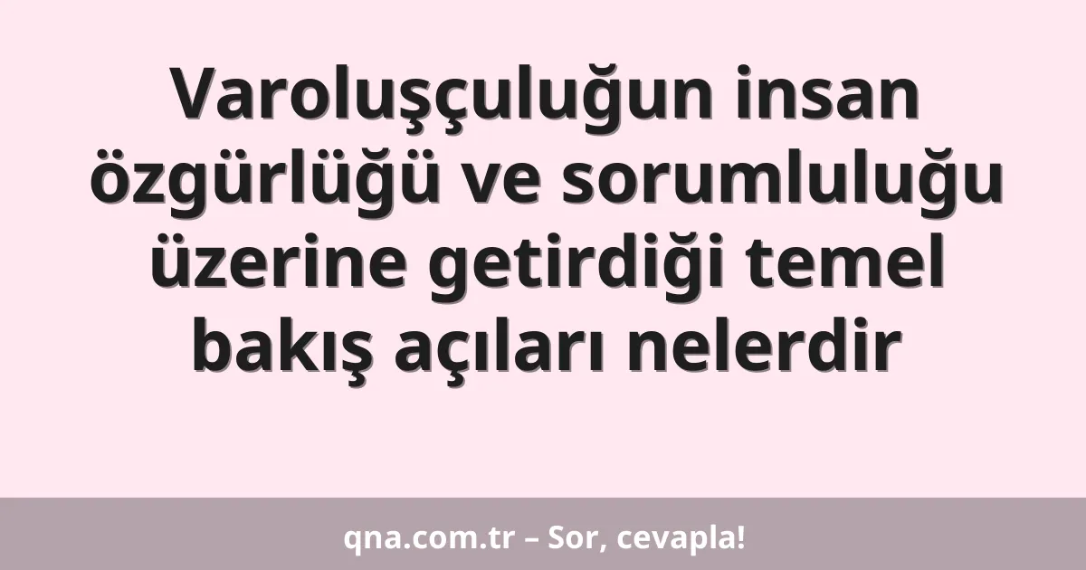 Varoluşçuluğun insan özgürlüğü ve sorumluluğu üzerine getirdiği temel bakış açıları nelerdir