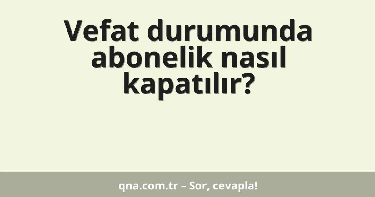 Vefat durumunda abonelik nasıl kapatılır?