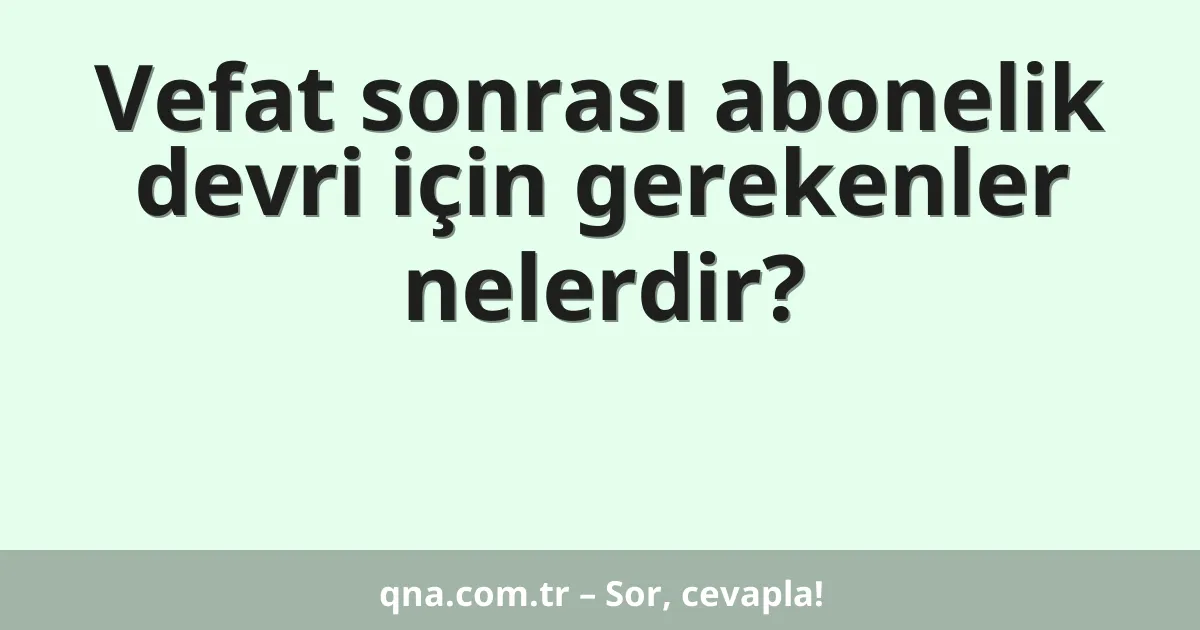 Vefat sonrası abonelik devri için gerekenler nelerdir?