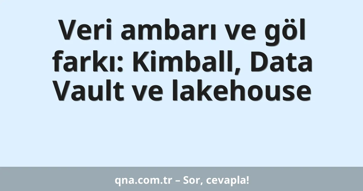 Veri ambarı ve göl farkı: Kimball, Data Vault ve lakehouse