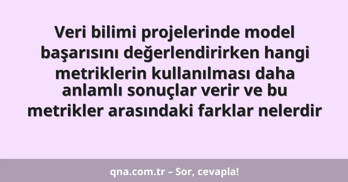 Veri bilimi projelerinde model başarısını değerlendirirken hangi metriklerin kullanılması daha anlamlı sonuçlar verir ve bu metrikler arasındaki farklar nelerdir